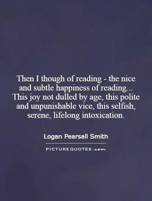 Then I though of reading - the nice and subtle happiness of reading... This joy not dulled by age, this polite and unpunishable vice, this selfish, serene, lifelong intoxication Picture Quote #1