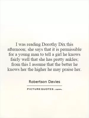 I was reading Dorothy Dix this afternoon; she says that it is permissible for a young man to tell a girl he knows fairly well that she has pretty ankles; from this I assume that the better he knows her the higher he may praise her Picture Quote #1