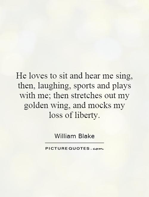 He loves to sit and hear me sing, then, laughing, sports and plays with me; then stretches out my golden wing, and mocks my loss of liberty Picture Quote #1