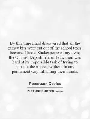 By this time I had discovered that all the gamey bits were cut out of the school texts, because I had a Shakespeare of my own; the Ontario Department of Education was hard at its impossible task of trying to educate the masses without in any permanent way inflaming their minds Picture Quote #1