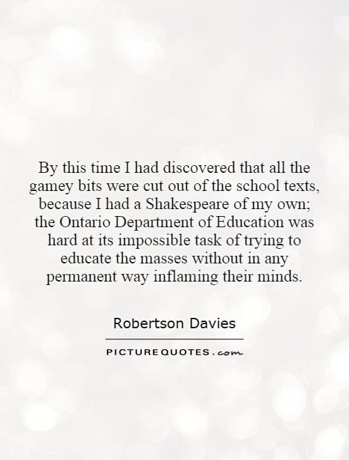 By this time I had discovered that all the gamey bits were cut out of the school texts, because I had a Shakespeare of my own; the Ontario Department of Education was hard at its impossible task of trying to educate the masses without in any permanent way inflaming their minds Picture Quote #1