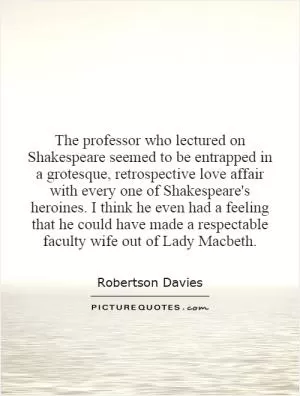 The professor who lectured on Shakespeare seemed to be entrapped in a grotesque, retrospective love affair with every one of Shakespeare's heroines. I think he even had a feeling that he could have made a respectable faculty wife out of Lady Macbeth Picture Quote #1