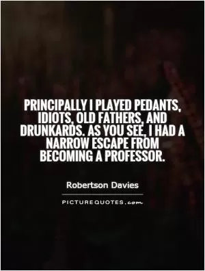 Principally I played pedants, idiots, old fathers, and drunkards. As you see, I had a narrow escape from becoming a professor Picture Quote #1