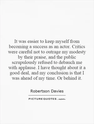 It was easier to keep myself from becoming a success as an actor. Critics were careful not to outrage my modesty by their praise, and the public scrupulously refused to debauch me with applause. I have thought about it a good deal, and my conclusion is that I was ahead of my time. Or behind it Picture Quote #1