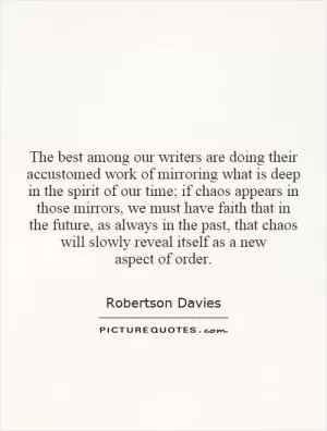 The best among our writers are doing their accustomed work of mirroring what is deep in the spirit of our time; if chaos appears in those mirrors, we must have faith that in the future, as always in the past, that chaos will slowly reveal itself as a new aspect of order Picture Quote #1