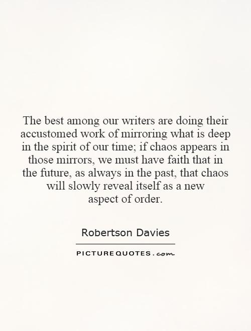 The best among our writers are doing their accustomed work of mirroring what is deep in the spirit of our time; if chaos appears in those mirrors, we must have faith that in the future, as always in the past, that chaos will slowly reveal itself as a new aspect of order Picture Quote #1