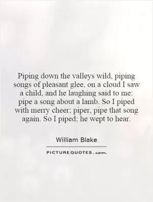 Piping down the valleys wild, piping songs of pleasant glee, on a cloud I saw a child, and he laughing said to me: pipe a song about a lamb. So I piped with merry cheer; piper, pipe that song again. So I piped; he wept to hear Picture Quote #1