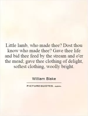 Little lamb, who made thee? Dost thou know who made thee? Gave thee life and bid thee feed by the stream and o'er the mead; gave thee clothing of delight, softest clothing, woolly bright Picture Quote #1