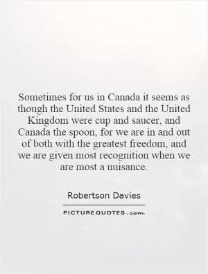 Sometimes for us in Canada it seems as though the United States and the United Kingdom were cup and saucer, and Canada the spoon, for we are in and out of both with the greatest freedom, and we are given most recognition when we are most a nuisance Picture Quote #1