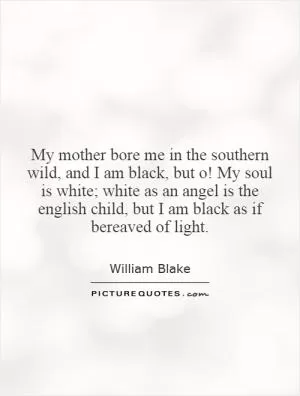 My mother bore me in the southern wild, and I am black, but o! My soul is white; white as an angel is the english child, but I am black as if bereaved of light Picture Quote #1