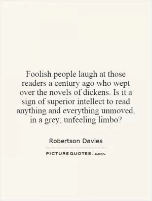 Foolish people laugh at those readers a century ago who wept over the novels of dickens. Is it a sign of superior intellect to read anything and everything unmoved, in a grey, unfeeling limbo? Picture Quote #1