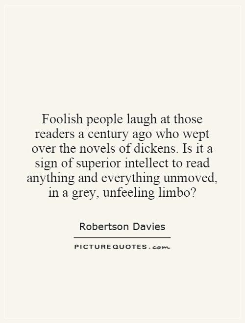 Foolish people laugh at those readers a century ago who wept over the novels of dickens. Is it a sign of superior intellect to read anything and everything unmoved, in a grey, unfeeling limbo? Picture Quote #1