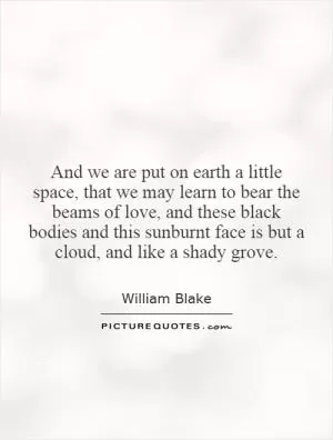And we are put on earth a little space, that we may learn to bear the beams of love, and these black bodies and this sunburnt face is but a cloud, and like a shady grove Picture Quote #1