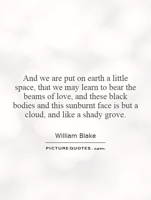And we are put on earth a little space, that we may learn to bear the beams of love, and these black bodies and this sunburnt face is but a cloud, and like a shady grove Picture Quote #1