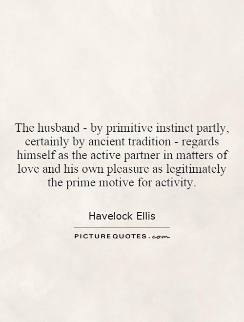 The husband - by primitive instinct partly, certainly by ancient tradition - regards himself as the active partner in matters of love and his own pleasure as legitimately the prime motive for activity Picture Quote #1