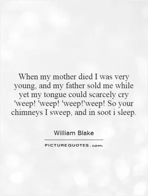 When my mother died I was very young, and my father sold me while yet my tongue could scarcely cry 'weep! 'weep! 'weep!'weep! So your chimneys I sweep, and in soot i sleep Picture Quote #1