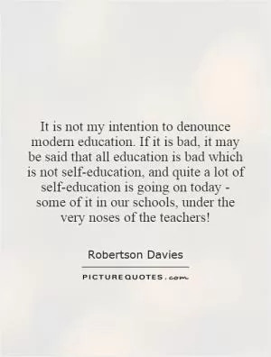 It is not my intention to denounce modern education. If it is bad, it may be said that all education is bad which is not self-education, and quite a lot of self-education is going on today - some of it in our schools, under the very noses of the teachers! Picture Quote #1