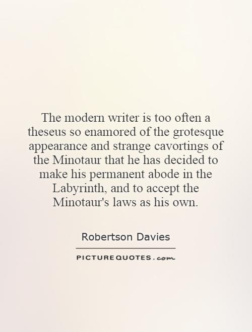The modern writer is too often a theseus so enamored of the grotesque appearance and strange cavortings of the Minotaur that he has decided to make his permanent abode in the Labyrinth, and to accept the Minotaur's laws as his own Picture Quote #1