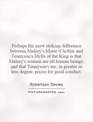 Perhaps the most striking difference between Malory's Morte d'Arthur and Tennyson's Idylls of the King is that Malory's women are all human beings, and that Tennyson's are, in greater or less degree, prizes for good conduct Picture Quote #1