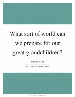 What sort of world can we prepare for our great grandchildren? Picture Quote #1