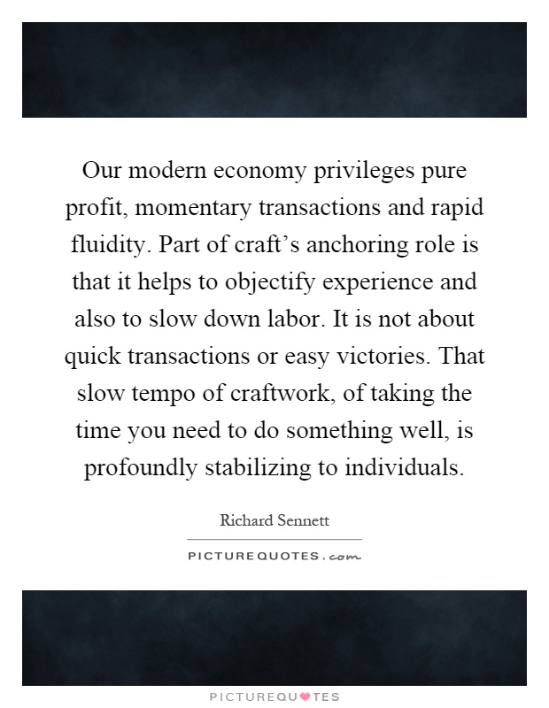 Our modern economy privileges pure profit, momentary transactions and rapid fluidity. Part of craft's anchoring role is that it helps to objectify experience and also to slow down labor. It is not about quick transactions or easy victories. That slow tempo of craftwork, of taking the time you need to do something well, is profoundly stabilizing to individuals Picture Quote #1