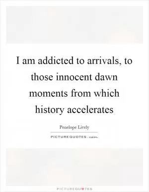 I am addicted to arrivals, to those innocent dawn moments from which history accelerates Picture Quote #1