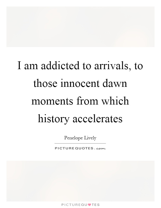 I am addicted to arrivals, to those innocent dawn moments from which history accelerates Picture Quote #1