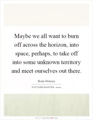 Maybe we all want to burn off across the horizon, into space, perhaps, to take off into some unknown territory and meet ourselves out there Picture Quote #1