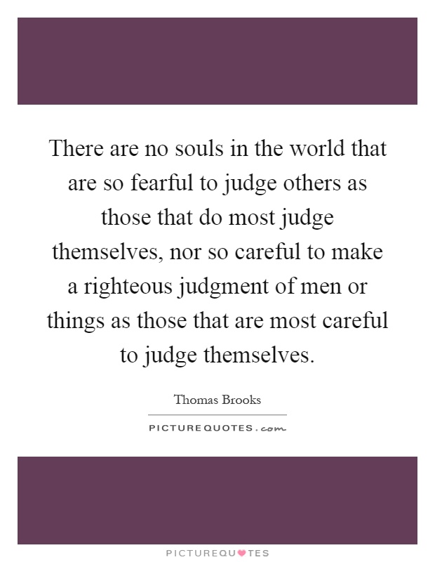 There are no souls in the world that are so fearful to judge others as those that do most judge themselves, nor so careful to make a righteous judgment of men or things as those that are most careful to judge themselves Picture Quote #1