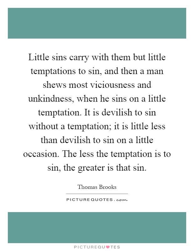 Little sins carry with them but little temptations to sin, and then a man shews most viciousness and unkindness, when he sins on a little temptation. It is devilish to sin without a temptation; it is little less than devilish to sin on a little occasion. The less the temptation is to sin, the greater is that sin Picture Quote #1