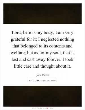 Lord, here is my body; I am very grateful for it; I neglected nothing that belonged to its contents and welfare; but as for my soul, that is lost and cast away forever. I took little care and thought about it Picture Quote #1