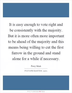 It is easy enough to vote right and be consistently with the majority. But it is more often more important to be ahead of the majority and this means being willing to cut the first furrow in the ground and stand alone for a while if necessary Picture Quote #1