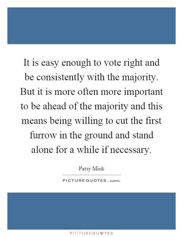 It is easy enough to vote right and be consistently with the majority. But it is more often more important to be ahead of the majority and this means being willing to cut the first furrow in the ground and stand alone for a while if necessary Picture Quote #1
