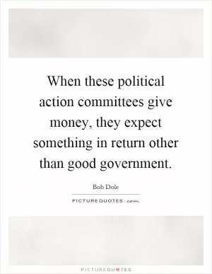 When these political action committees give money, they expect something in return other than good government Picture Quote #1