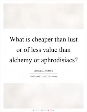 What is cheaper than lust or of less value than alchemy or aphrodisiacs? Picture Quote #1