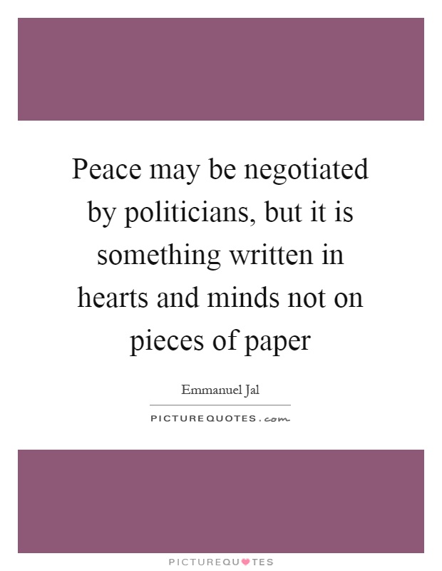 Peace may be negotiated by politicians, but it is something written in hearts and minds not on pieces of paper Picture Quote #1