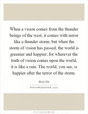 When a vision comes from the thunder beings of the west, it comes with terror like a thunder storm; but when the storm of vision has passed, the world is greenier and happier; for wherever the truth of vision comes upon the world, it is like a rain. The world, you see, is happier after the terror of the storm Picture Quote #1