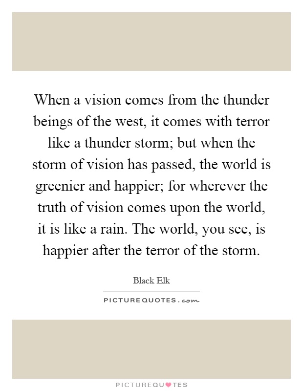 When a vision comes from the thunder beings of the west, it comes with terror like a thunder storm; but when the storm of vision has passed, the world is greenier and happier; for wherever the truth of vision comes upon the world, it is like a rain. The world, you see, is happier after the terror of the storm Picture Quote #1