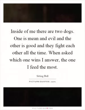 Inside of me there are two dogs. One is mean and evil and the other is good and they fight each other all the time. When asked which one wins I answer, the one I feed the most Picture Quote #1