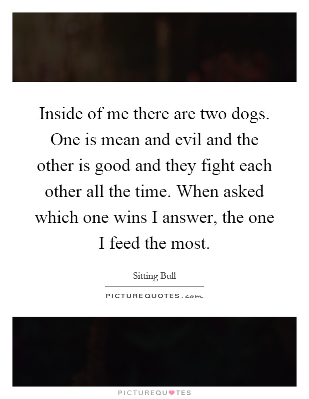 Inside of me there are two dogs. One is mean and evil and the other is good and they fight each other all the time. When asked which one wins I answer, the one I feed the most Picture Quote #1