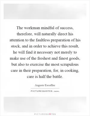 The workman mindful of success, therefore, will naturally direct his attention to the faultless preparation of his stock, and in order to achieve this result, he will find it necessary not merely to make use of the freshest and finest goods, but also to exercise the most scrupulous care in their preparation, for, in cooking, care is half the battle Picture Quote #1
