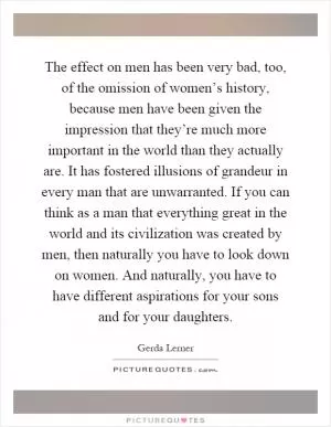 The effect on men has been very bad, too, of the omission of women’s history, because men have been given the impression that they’re much more important in the world than they actually are. It has fostered illusions of grandeur in every man that are unwarranted. If you can think as a man that everything great in the world and its civilization was created by men, then naturally you have to look down on women. And naturally, you have to have different aspirations for your sons and for your daughters Picture Quote #1