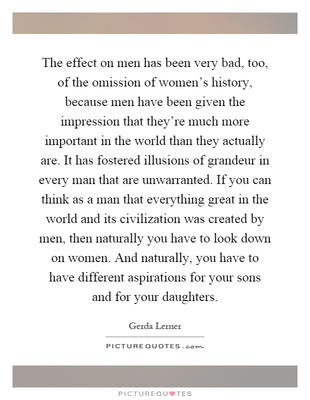 The effect on men has been very bad, too, of the omission of women's history, because men have been given the impression that they're much more important in the world than they actually are. It has fostered illusions of grandeur in every man that are unwarranted. If you can think as a man that everything great in the world and its civilization was created by men, then naturally you have to look down on women. And naturally, you have to have different aspirations for your sons and for your daughters Picture Quote #1