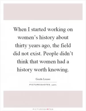 When I started working on women’s history about thirty years ago, the field did not exist. People didn’t think that women had a history worth knowing Picture Quote #1