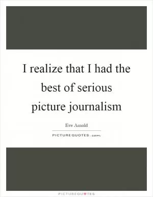 I realize that I had the best of serious picture journalism Picture Quote #1