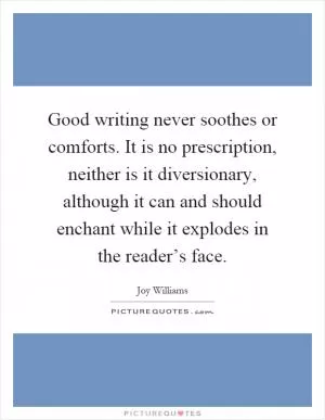 Good writing never soothes or comforts. It is no prescription, neither is it diversionary, although it can and should enchant while it explodes in the reader’s face Picture Quote #1