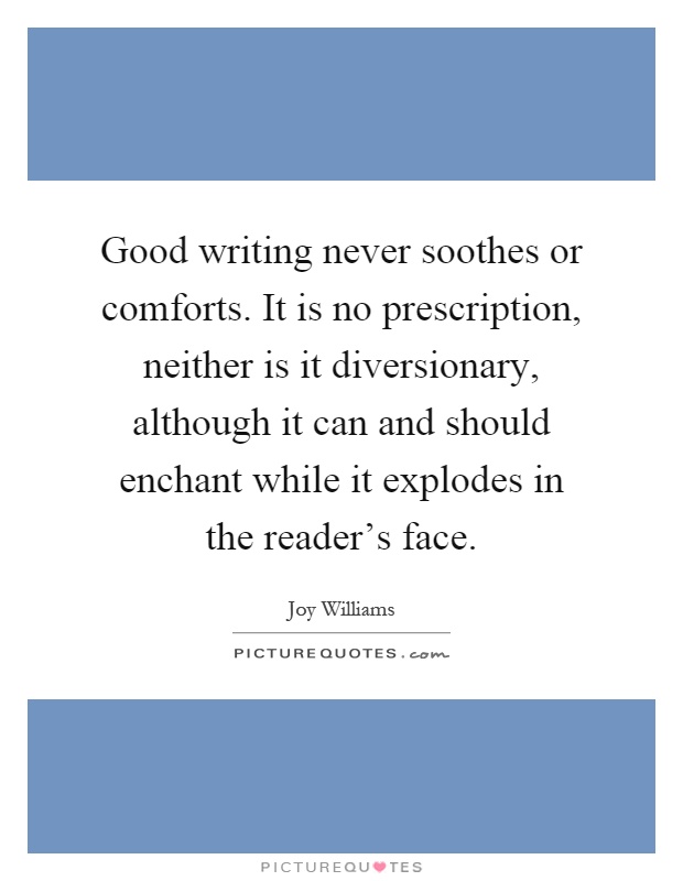 Good writing never soothes or comforts. It is no prescription, neither is it diversionary, although it can and should enchant while it explodes in the reader's face Picture Quote #1