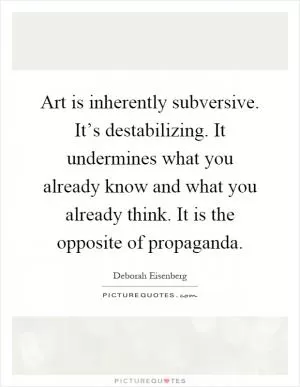 Art is inherently subversive. It’s destabilizing. It undermines what you already know and what you already think. It is the opposite of propaganda Picture Quote #1