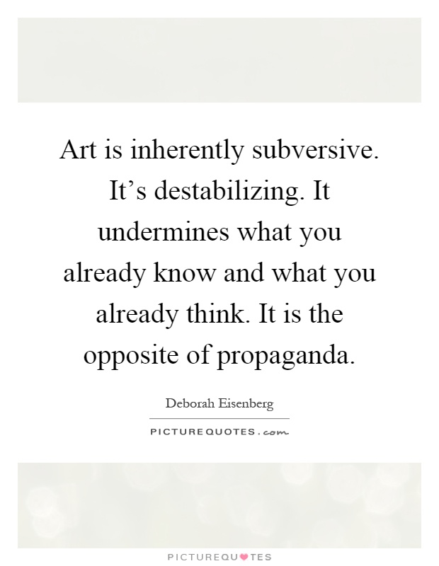 Art is inherently subversive. It's destabilizing. It undermines what you already know and what you already think. It is the opposite of propaganda Picture Quote #1
