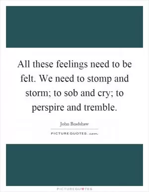 All these feelings need to be felt. We need to stomp and storm; to sob and cry; to perspire and tremble Picture Quote #1